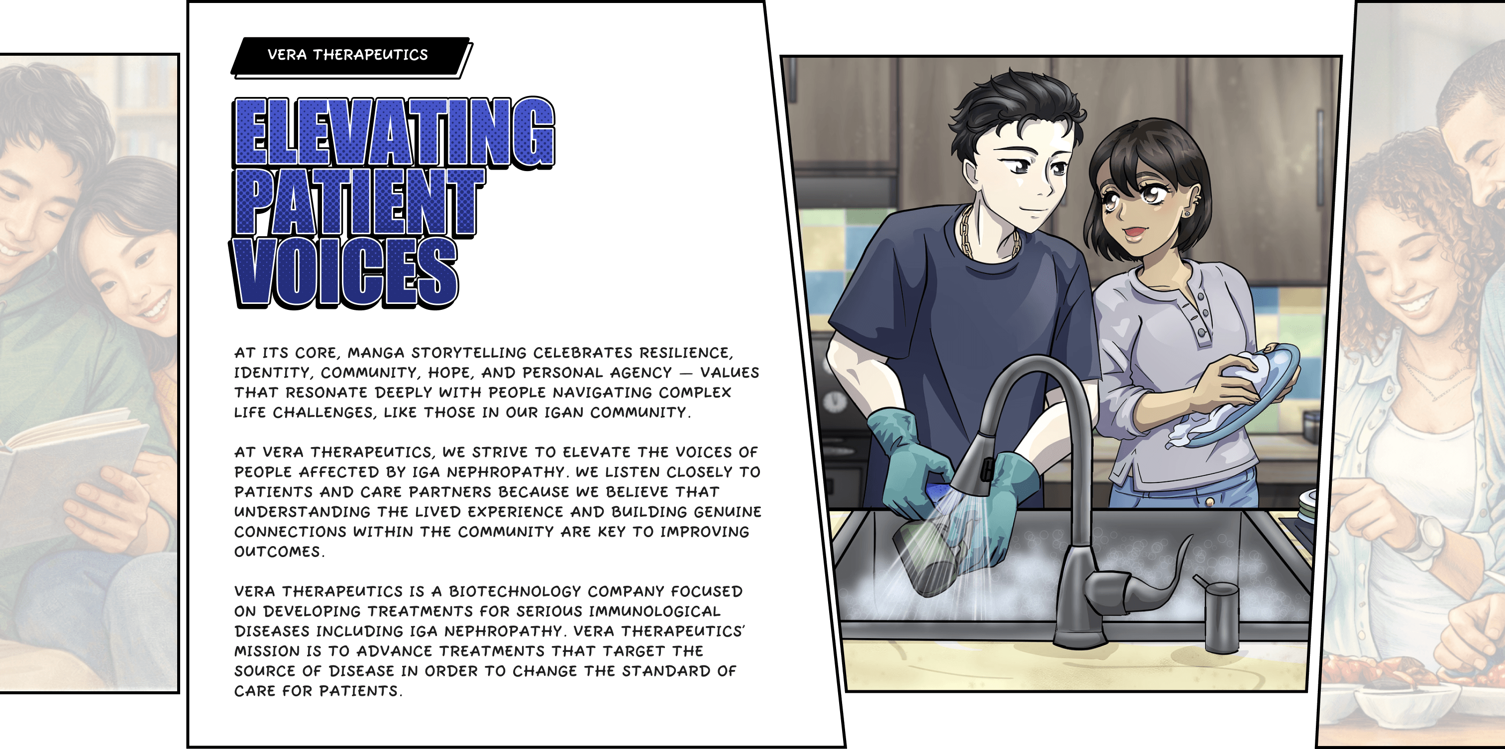 At its core, manga storytelling celebrates resilience, identity, community, hope, and personal agency — values that resonate deeply with people navigating complex life challenges, like those in our IgAN community. At Vera Therapeutics, we strive to elevate the voices of people affected by IgA nephropathy. We listen closely to patients and care partners because we believe that understanding the lived experience and building genuine connections within the community are key to improving outcomes. Vera Therapeutics is a biotechnology company focused on developing treatments for serious immunological diseases including IgA Nephropathy. Vera Therapeutics’ mission is to advance treatments that target the source of disease in order to change the standard of care for patients.