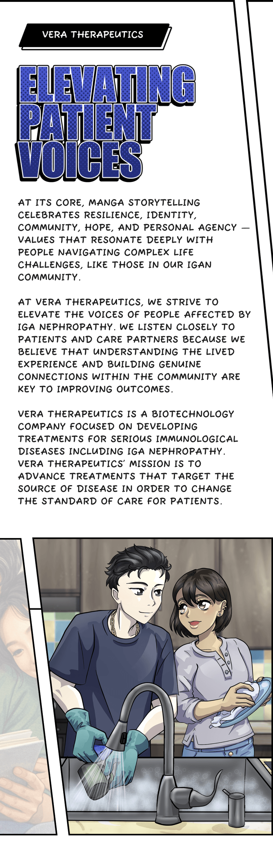 At its core, manga storytelling celebrates resilience, identity, community, hope, and personal agency — values that resonate deeply with people navigating complex life challenges, like those in our IgAN community. At Vera Therapeutics, we strive to elevate the voices of people affected by IgA nephropathy. We listen closely to patients and care partners because we believe that understanding the lived experience and building genuine connections within the community are key to improving outcomes. Vera Therapeutics is a biotechnology company focused on developing treatments for serious immunological diseases including IgA Nephropathy. Vera Therapeutics’ mission is to advance treatments that target the source of disease in order to change the standard of care for patients.